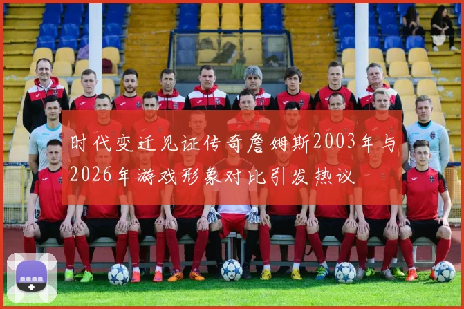 时代变迁见证传奇詹姆斯2003年与2026年游戏形象对比引发热议