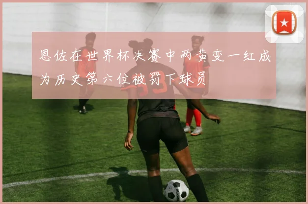 恩佐在世界杯决赛中两黄变一红成为历史第六位被罚下球员