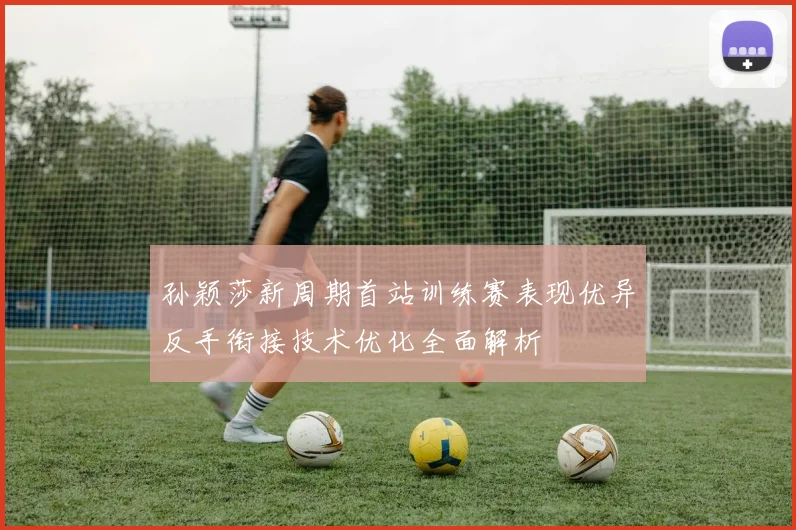 孙颖莎新周期首站训练赛表现优异反手衔接技术优化全面解析