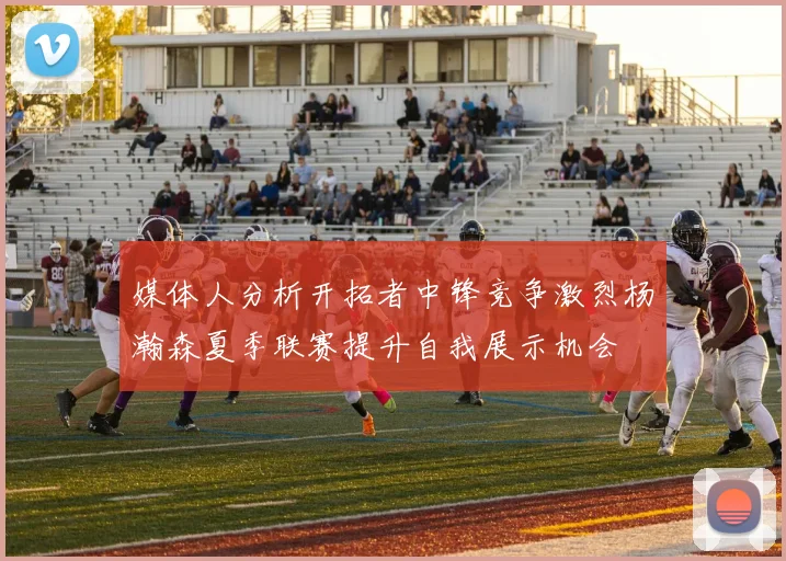 媒体人分析开拓者中锋竞争激烈杨瀚森夏季联赛提升自我展示机会