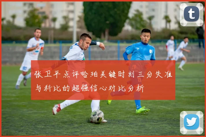 张卫平点评哈珀关键时刻三分失准与科比的超强信心对比分析