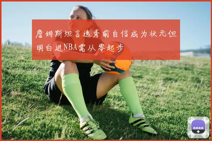 詹姆斯坦言选秀前自信成为状元但明白进NBA需从零起步