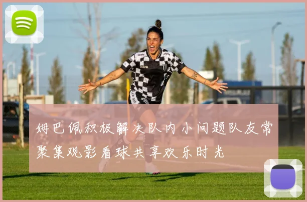 姆巴佩积极解决队内小问题队友常聚集观影看球共享欢乐时光