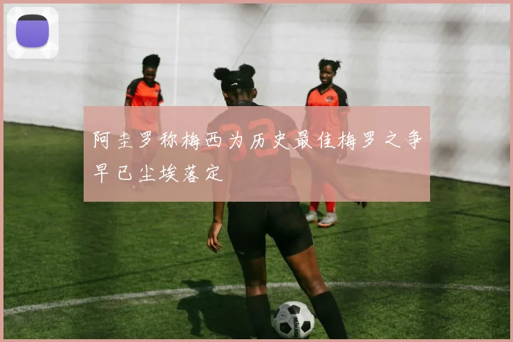 阿圭罗称梅西为历史最佳梅罗之争早已尘埃落定