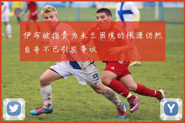 伊布被指责为米兰困境的根源仍然自夸不已引发争议