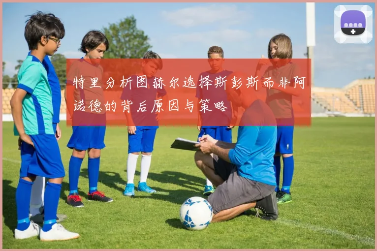特里分析图赫尔选择斯彭斯而非阿诺德的背后原因与策略