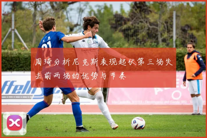 周琦分析尼克斯表现起伏第三场失去前两场的优势与节奏