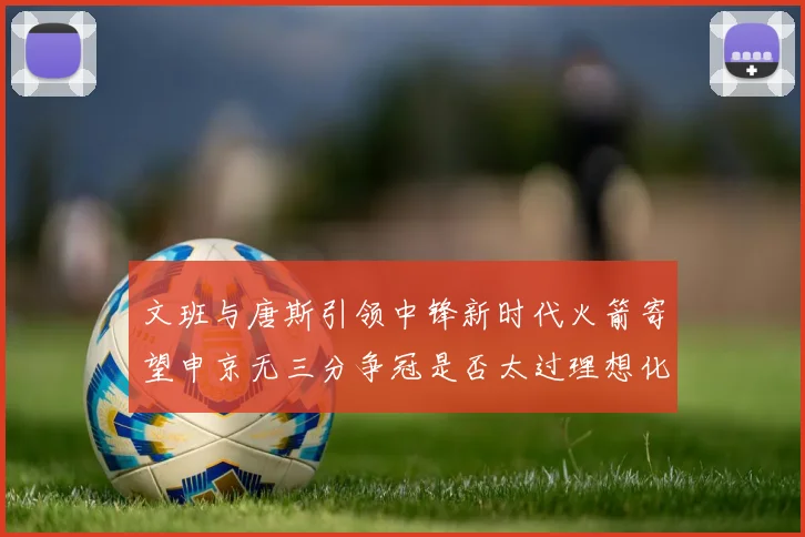文班与唐斯引领中锋新时代火箭寄望申京无三分争冠是否太过理想化
